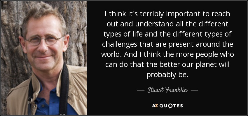 I think it's terribly important to reach out and understand all the different types of life and the different types of challenges that are present around the world. And I think the more people who can do that the better our planet will probably be. - Stuart Franklin