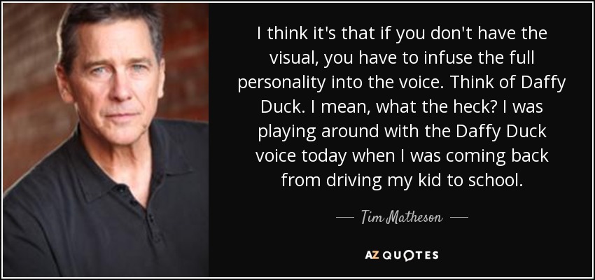 I think it's that if you don't have the visual, you have to infuse the full personality into the voice. Think of Daffy Duck. I mean, what the heck? I was playing around with the Daffy Duck voice today when I was coming back from driving my kid to school. - Tim Matheson