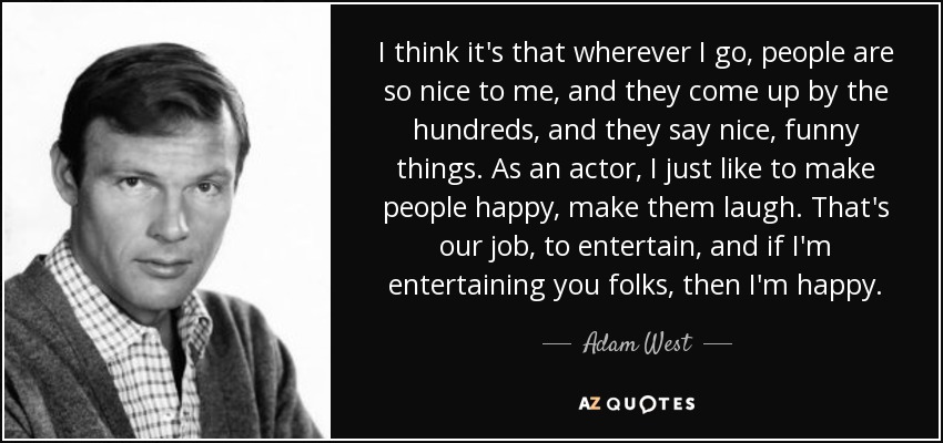 I think it's that wherever I go, people are so nice to me, and they come up by the hundreds, and they say nice, funny things. As an actor, I just like to make people happy, make them laugh. That's our job, to entertain, and if I'm entertaining you folks, then I'm happy. - Adam West