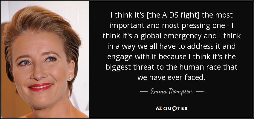 I think it's [the AIDS fight] the most important and most pressing one - I think it's a global emergency and I think in a way we all have to address it and engage with it because I think it's the biggest threat to the human race that we have ever faced. - Emma Thompson