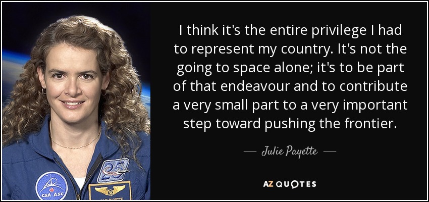 I think it's the entire privilege I had to represent my country. It's not the going to space alone; it's to be part of that endeavour and to contribute a very small part to a very important step toward pushing the frontier. - Julie Payette