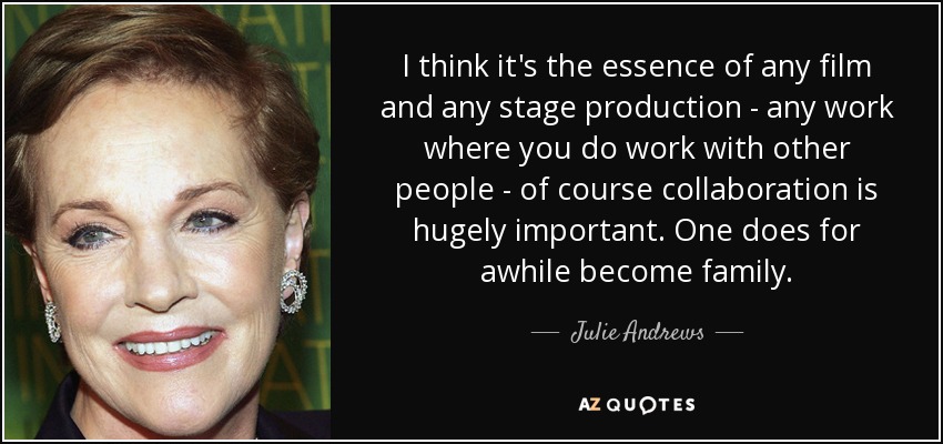 I think it's the essence of any film and any stage production - any work where you do work with other people - of course collaboration is hugely important. One does for awhile become family. - Julie Andrews