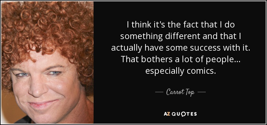 I think it's the fact that I do something different and that I actually have some success with it. That bothers a lot of people... especially comics. - Carrot Top