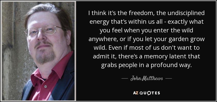 I think it's the freedom, the undisciplined energy that's within us all - exactly what you feel when you enter the wild anywhere, or if you let your garden grow wild. Even if most of us don't want to admit it, there's a memory latent that grabs people in a profound way. - John Matthews