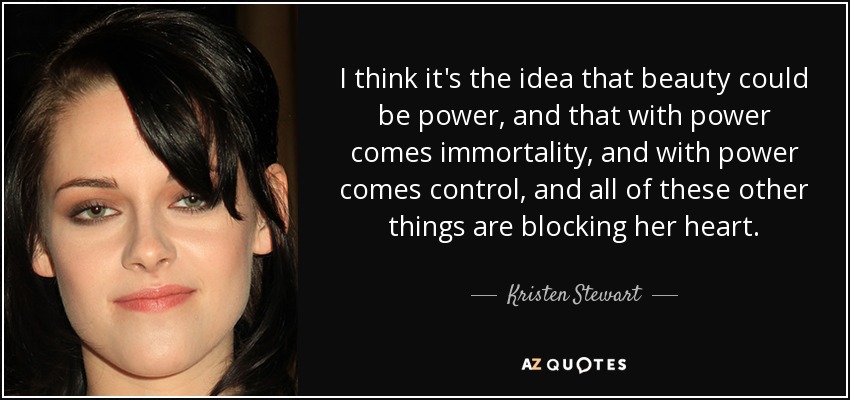 I think it's the idea that beauty could be power, and that with power comes immortality, and with power comes control, and all of these other things are blocking her heart. - Kristen Stewart