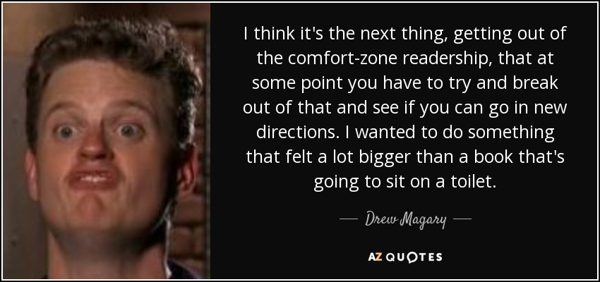 I think it's the next thing, getting out of the comfort-zone readership, that at some point you have to try and break out of that and see if you can go in new directions. I wanted to do something that felt a lot bigger than a book that's going to sit on a toilet. - Drew Magary