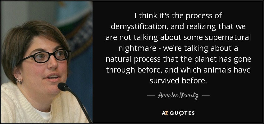 I think it's the process of demystification, and realizing that we are not talking about some supernatural nightmare - we're talking about a natural process that the planet has gone through before, and which animals have survived before. - Annalee Newitz