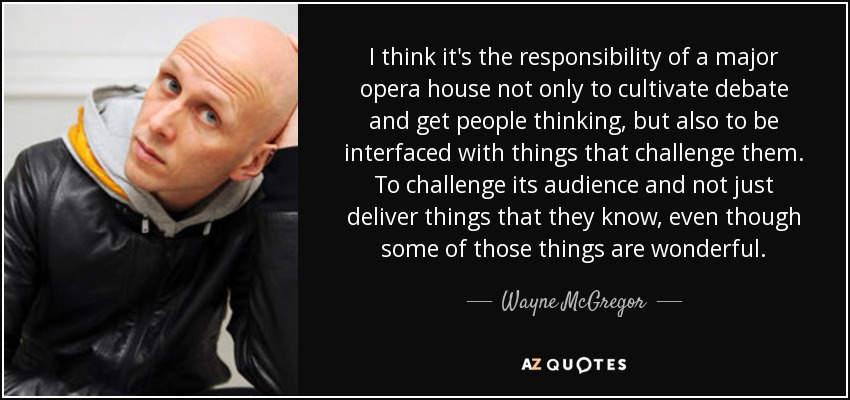 I think it's the responsibility of a major opera house not only to cultivate debate and get people thinking, but also to be interfaced with things that challenge them. To challenge its audience and not just deliver things that they know, even though some of those things are wonderful. - Wayne McGregor