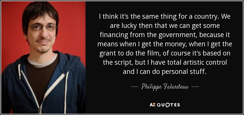 I think it's the same thing for a country. We are lucky then that we can get some financing from the government, because it means when I get the money, when I get the grant to do the film, of course it's based on the script, but I have total artistic control and I can do personal stuff. - Philippe Falardeau