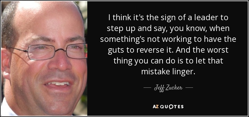 I think it's the sign of a leader to step up and say, you know, when something's not working to have the guts to reverse it. And the worst thing you can do is to let that mistake linger. - Jeff Zucker