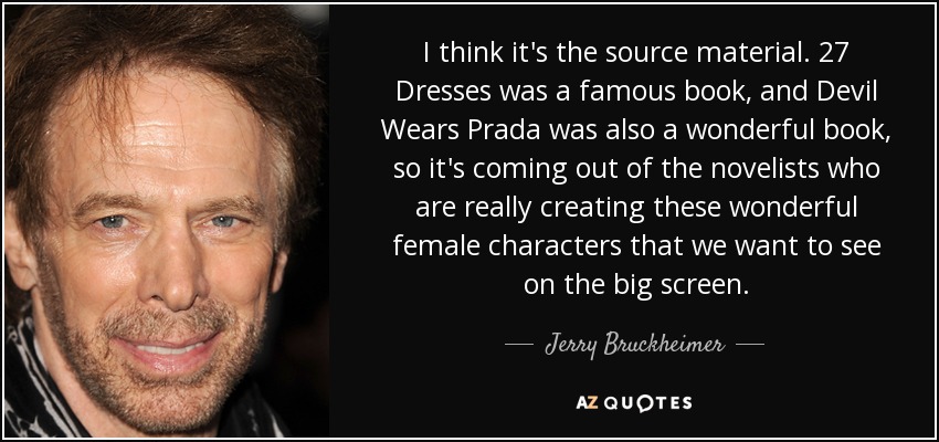 I think it's the source material. 27 Dresses was a famous book, and Devil Wears Prada was also a wonderful book, so it's coming out of the novelists who are really creating these wonderful female characters that we want to see on the big screen. - Jerry Bruckheimer