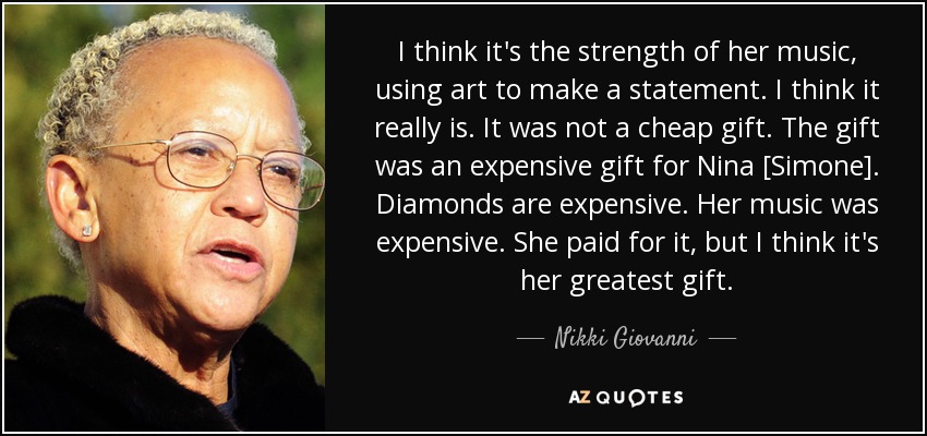 I think it's the strength of her music, using art to make a statement. I think it really is. It was not a cheap gift. The gift was an expensive gift for Nina [Simone]. Diamonds are expensive. Her music was expensive. She paid for it, but I think it's her greatest gift. - Nikki Giovanni