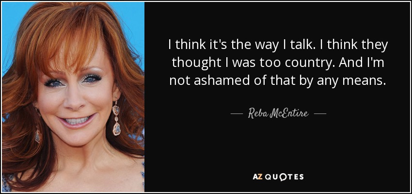 I think it's the way I talk. I think they thought I was too country. And I'm not ashamed of that by any means. - Reba McEntire