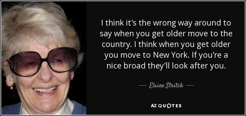 I think it's the wrong way around to say when you get older move to the country. I think when you get older you move to New York. If you're a nice broad they'll look after you. - Elaine Stritch