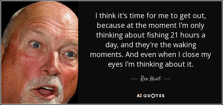 I think it's time for me to get out, because at the moment I'm only thinking about fishing 21 hours a day, and they're the waking moments. And even when I close my eyes I'm thinking about it. - Rex Hunt