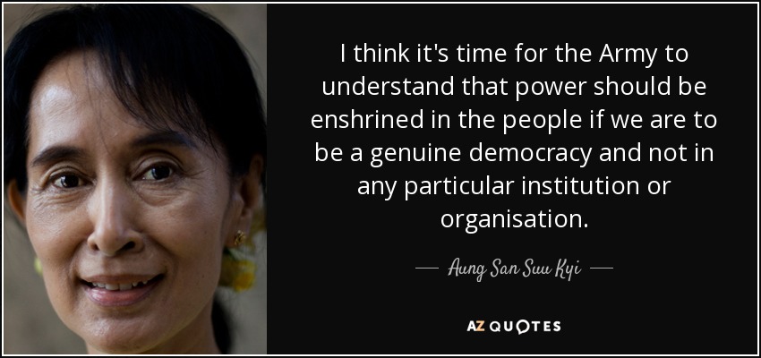 I think it's time for the Army to understand that power should be enshrined in the people if we are to be a genuine democracy and not in any particular institution or organisation. - Aung San Suu Kyi
