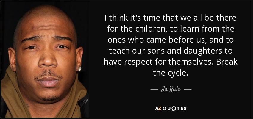 I think it's time that we all be there for the children, to learn from the ones who came before us, and to teach our sons and daughters to have respect for themselves. Break the cycle. - Ja Rule