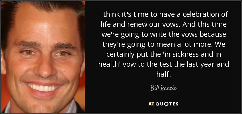 I think it's time to have a celebration of life and renew our vows. And this time we're going to write the vows because they're going to mean a lot more. We certainly put the 'in sickness and in health' vow to the test the last year and half. - Bill Rancic