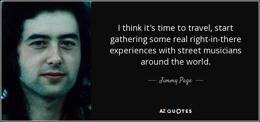 I think it's time to travel, start gathering some real right-in-there experiences with street musicians around the world. - Jimmy Page