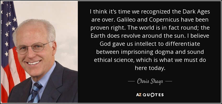 I think it's time we recognized the Dark Ages are over. Galileo and Copernicus have been proven right. The world is in fact round; the Earth does revolve around the sun. I believe God gave us intellect to differentiate between imprisoning dogma and sound ethical science, which is what we must do here today. - Chris Shays