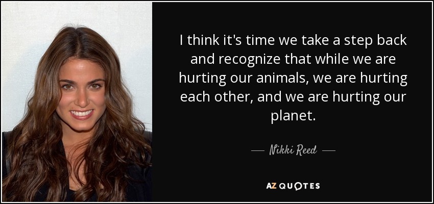 I think it's time we take a step back and recognize that while we are hurting our animals, we are hurting each other, and we are hurting our planet. - Nikki Reed