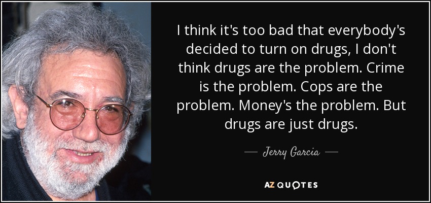I think it's too bad that everybody's decided to turn on drugs, I don't think drugs are the problem. Crime is the problem. Cops are the problem. Money's the problem. But drugs are just drugs. - Jerry Garcia