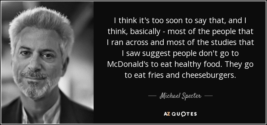 I think it's too soon to say that, and I think, basically - most of the people that I ran across and most of the studies that I saw suggest people don't go to McDonald's to eat healthy food. They go to eat fries and cheeseburgers. - Michael Specter