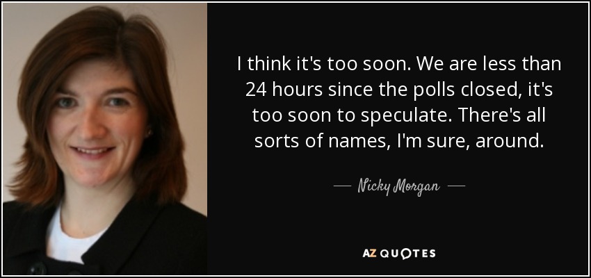 I think it's too soon. We are less than 24 hours since the polls closed, it's too soon to speculate. There's all sorts of names, I'm sure, around. - Nicky Morgan