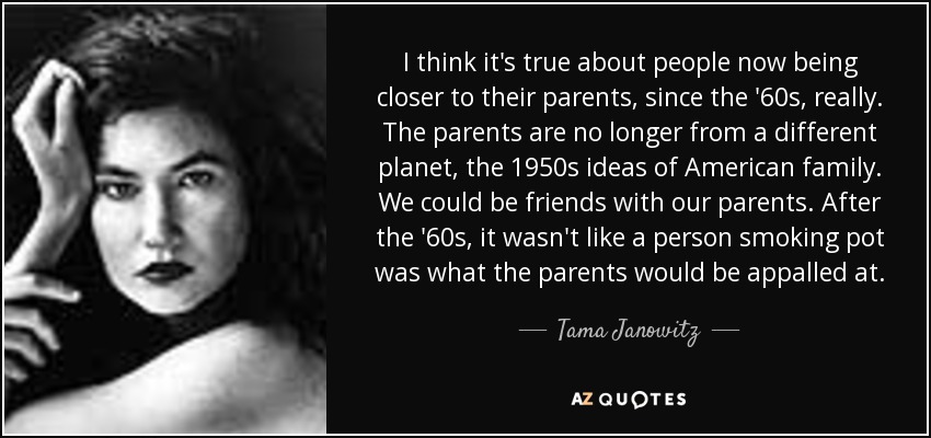 I think it's true about people now being closer to their parents, since the '60s, really. The parents are no longer from a different planet, the 1950s ideas of American family. We could be friends with our parents. After the '60s, it wasn't like a person smoking pot was what the parents would be appalled at. - Tama Janowitz