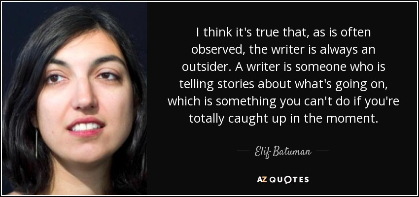 I think it's true that, as is often observed, the writer is always an outsider. A writer is someone who is telling stories about what's going on, which is something you can't do if you're totally caught up in the moment. - Elif Batuman