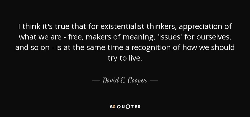 I think it's true that for existentialist thinkers, appreciation of what we are - free, makers of meaning, 'issues' for ourselves, and so on - is at the same time a recognition of how we should try to live. - David E. Cooper