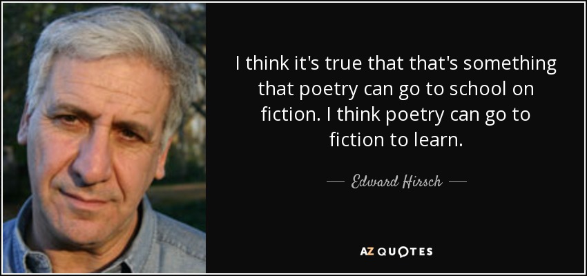 I think it's true that that's something that poetry can go to school on fiction. I think poetry can go to fiction to learn. - Edward Hirsch