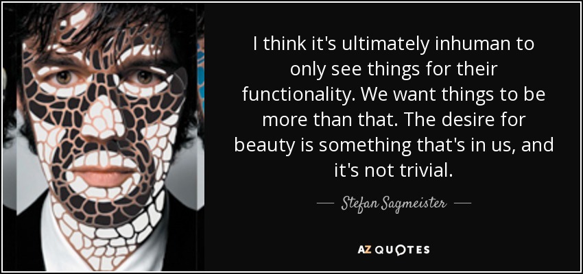 I think it's ultimately inhuman to only see things for their functionality. We want things to be more than that. The desire for beauty is something that's in us, and it's not trivial. - Stefan Sagmeister