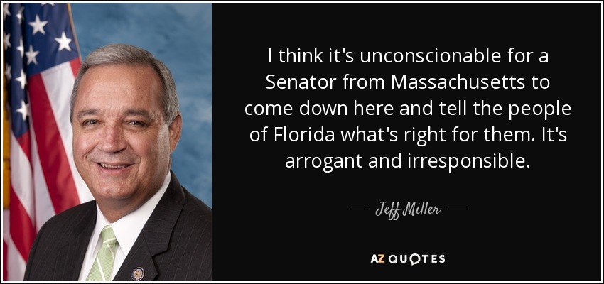 I think it's unconscionable for a Senator from Massachusetts to come down here and tell the people of Florida what's right for them. It's arrogant and irresponsible. - Jeff Miller