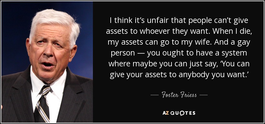 I think it’s unfair that people can’t give assets to whoever they want. When I die, my assets can go to my wife. And a gay person — you ought to have a system where maybe you can just say, ‘You can give your assets to anybody you want.’ - Foster Friess