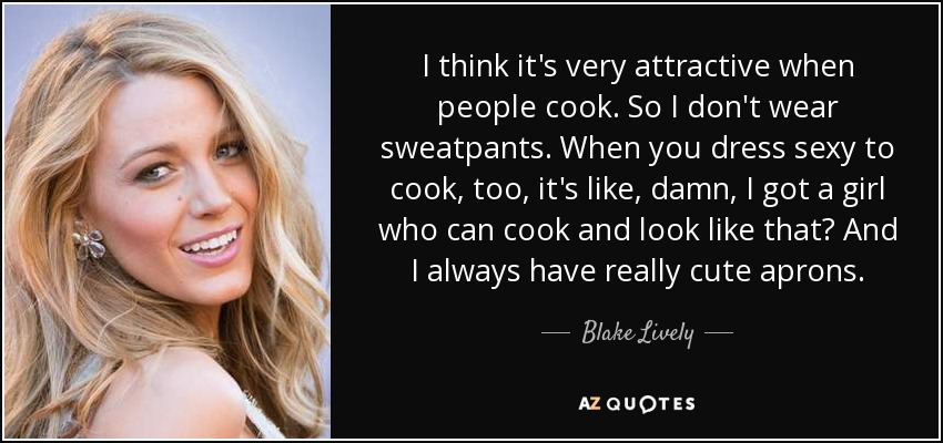 I think it's very attractive when people cook. So I don't wear sweatpants. When you dress sexy to cook, too, it's like, damn, I got a girl who can cook and look like that? And I always have really cute aprons. - Blake Lively