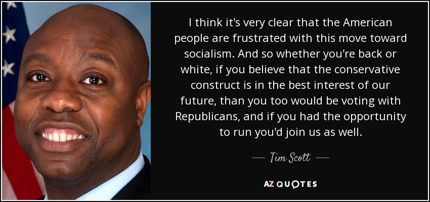 I think it's very clear that the American people are frustrated with this move toward socialism. And so whether you're back or white, if you believe that the conservative construct is in the best interest of our future, than you too would be voting with Republicans, and if you had the opportunity to run you'd join us as well. - Tim Scott