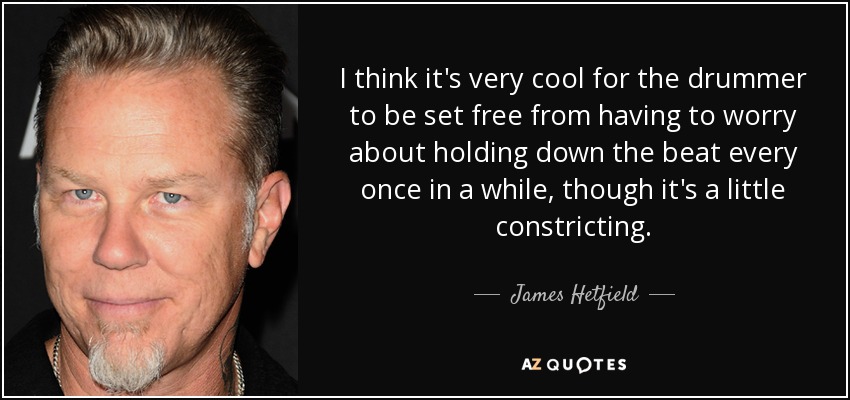 I think it's very cool for the drummer to be set free from having to worry about holding down the beat every once in a while, though it's a little constricting. - James Hetfield