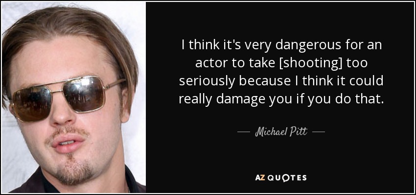 I think it's very dangerous for an actor to take [shooting] too seriously because I think it could really damage you if you do that. - Michael Pitt
