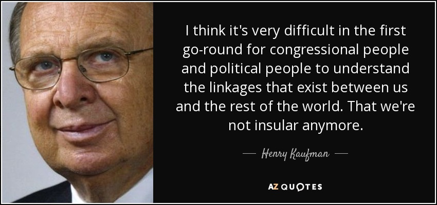 I think it's very difficult in the first go-round for congressional people and political people to understand the linkages that exist between us and the rest of the world. That we're not insular anymore. - Henry Kaufman