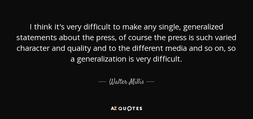 I think it's very difficult to make any single, generalized statements about the press, of course the press is such varied character and quality and to the different media and so on, so a generalization is very difficult. - Walter Millis