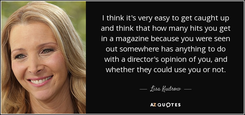 I think it's very easy to get caught up and think that how many hits you get in a magazine because you were seen out somewhere has anything to do with a director's opinion of you, and whether they could use you or not. - Lisa Kudrow