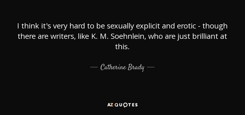 I think it's very hard to be sexually explicit and erotic - though there are writers, like K. M. Soehnlein, who are just brilliant at this. - Catherine Brady