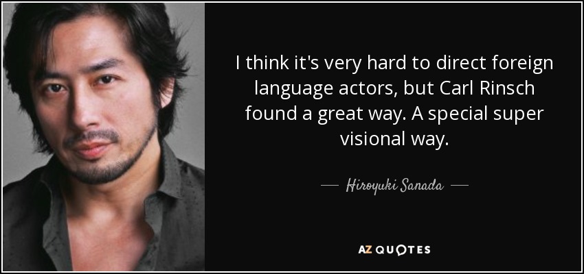 I think it's very hard to direct foreign language actors, but Carl Rinsch found a great way. A special super visional way. - Hiroyuki Sanada