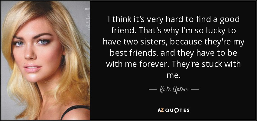 I think it's very hard to find a good friend. That's why I'm so lucky to have two sisters, because they're my best friends, and they have to be with me forever. They're stuck with me. - Kate Upton