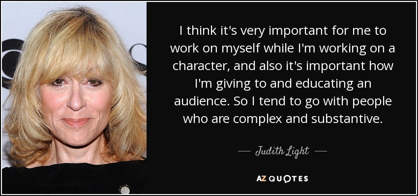 I think it's very important for me to work on myself while I'm working on a character, and also it's important how I'm giving to and educating an audience. So I tend to go with people who are complex and substantive. - Judith Light