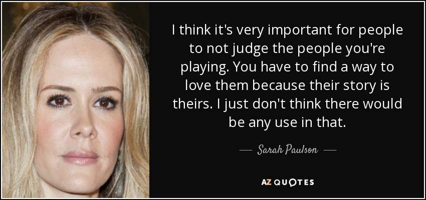 I think it's very important for people to not judge the people you're playing. You have to find a way to love them because their story is theirs. I just don't think there would be any use in that. - Sarah Paulson