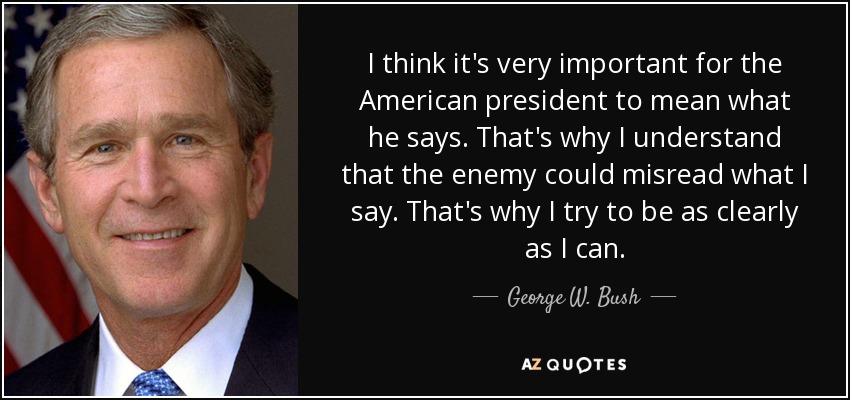 I think it's very important for the American president to mean what he says. That's why I understand that the enemy could misread what I say. That's why I try to be as clearly as I can. - George W. Bush
