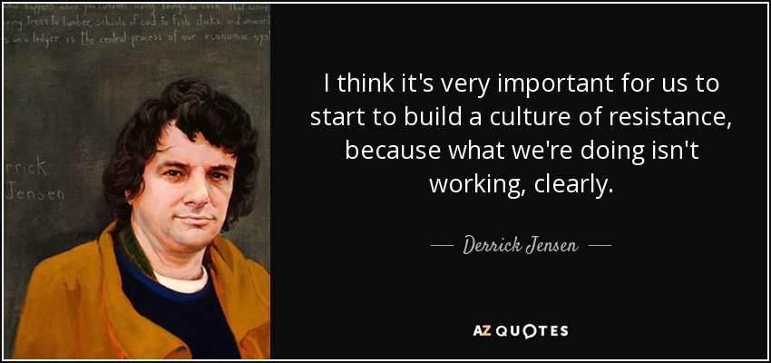 I think it's very important for us to start to build a culture of resistance, because what we're doing isn't working, clearly. - Derrick Jensen