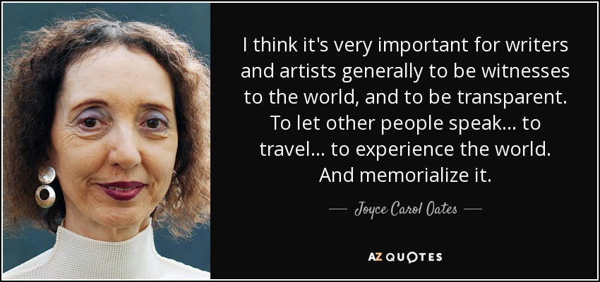 I think it's very important for writers and artists generally to be witnesses to the world, and to be transparent. To let other people speak... to travel... to experience the world. And memorialize it. - Joyce Carol Oates
